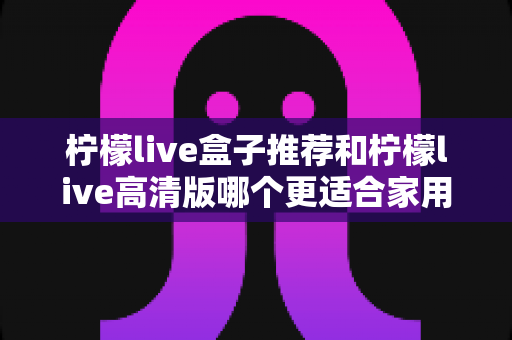柠檬live盒子推荐和柠檬live高清版哪个更适合家用？2025年家庭观影最全选购指南帮你一次选对
