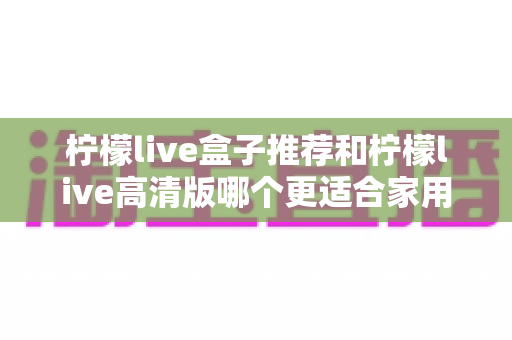 柠檬live盒子推荐和柠檬live高清版哪个更适合家用？2025年家庭观影最全选购指南帮你一次选对