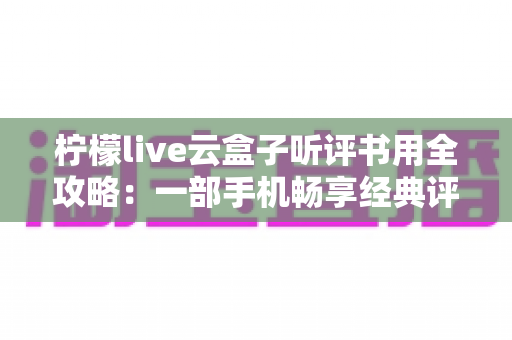 柠檬live云盒子听评书用全攻略：一部手机畅享经典评书的云端新体验