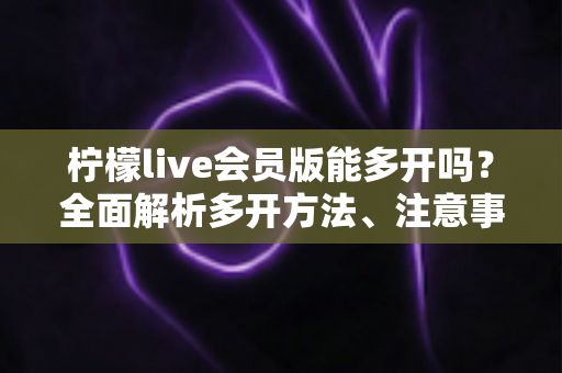 柠檬live会员版能多开吗?全面解析多开方法、注意事项与常见问题 柠檬live会员版能多开吗?全面解析多开方法、注意事项与常见问题