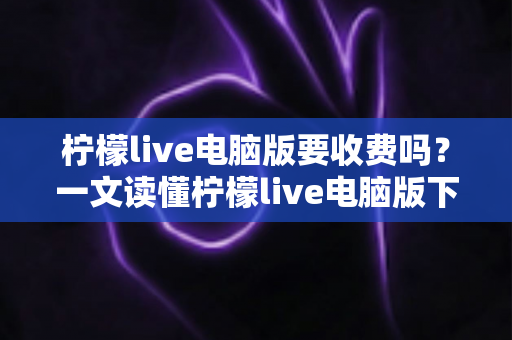 柠檬live电脑版要收费吗？一文读懂柠檬live电脑版下载、使用与费用全解析