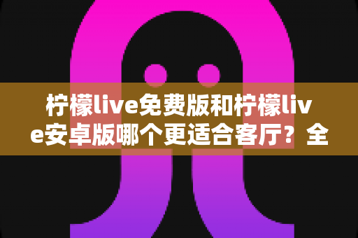 柠檬live免费版和柠檬live安卓版哪个更适合客厅?全方位深度对比与家庭娱乐选购指南 柠檬live免费版和柠檬live安卓版哪个更适合客厅?全方位深度对比与家庭娱乐选购指南