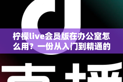 柠檬live会员版在办公室怎么用？一份从入门到精通的办公场景完整实操指南