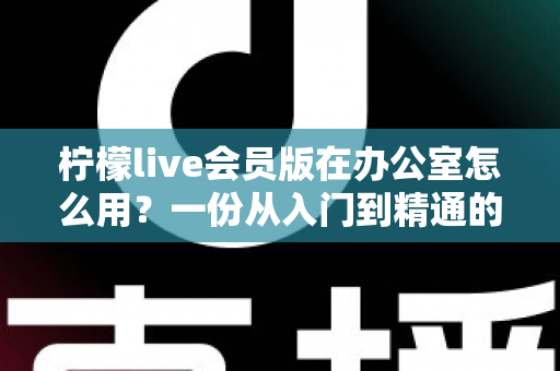 柠檬live会员版在办公室怎么用？一份从入门到精通的办公场景完整实操指南