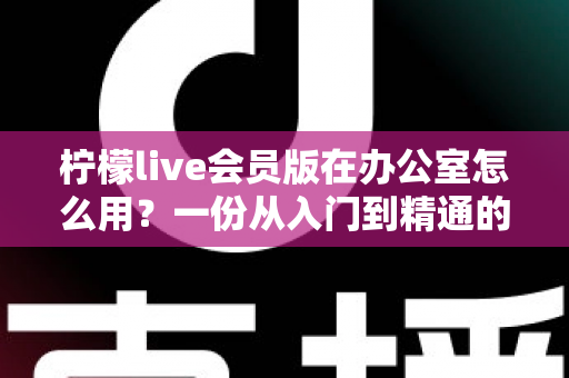 柠檬live会员版在办公室怎么用？一份从入门到精通的办公场景完整实操指南
