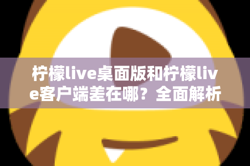 柠檬live桌面版和柠檬live客户端差在哪?全面解析两者区别与选购使用指南 柠檬live桌面版和柠檬live客户端差在哪?全面解析两者区别与选购使用指南