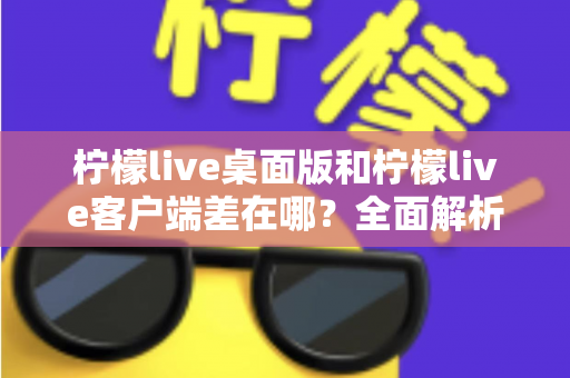 柠檬live桌面版和柠檬live客户端差在哪?全面解析两者区别与选购使用指南 柠檬live桌面版和柠檬live客户端差在哪?全面解析两者区别与选购使用指南