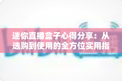 迷你直播盒子心得分享：从选购到使用的全方位实用指南，帮你避开坑点轻松畅享大屏直播体验