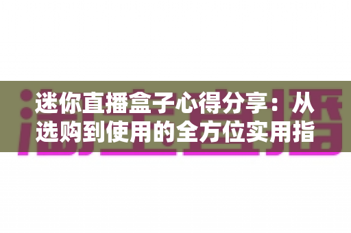 迷你直播盒子心得分享：从选购到使用的全方位实用指南，帮你避开坑点轻松畅享大屏直播体验