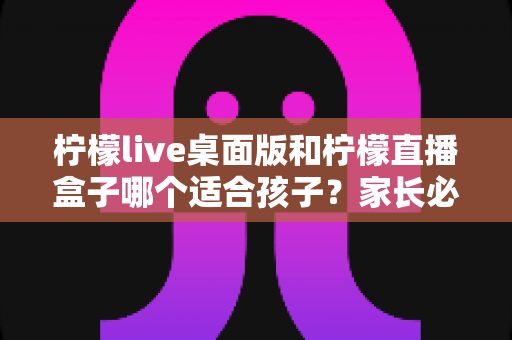 柠檬live桌面版和柠檬直播盒子哪个适合孩子？家长必看的全面对比与选择指南