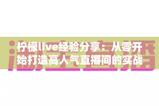 柠檬live经验分享：从零开始打造高人气直播间的实战指南