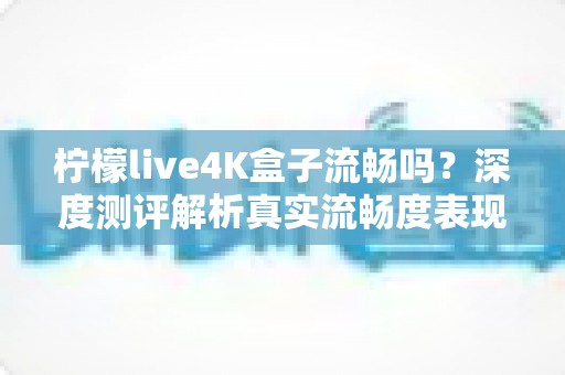 柠檬live4K盒子流畅吗？深度测评解析真实流畅度表现与选购避坑指南