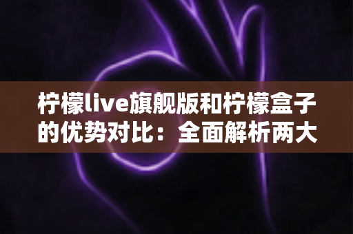 柠檬live旗舰版和柠檬盒子的优势对比：全面解析两大热门工具，帮你找到最适合的选择
