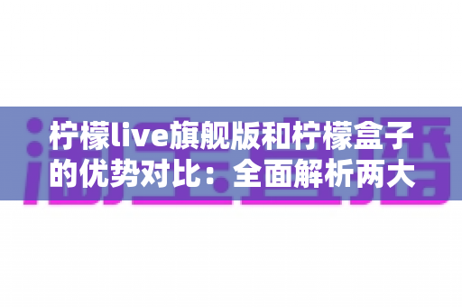 柠檬live旗舰版和柠檬盒子的优势对比：全面解析两大热门工具，帮你找到最适合的选择