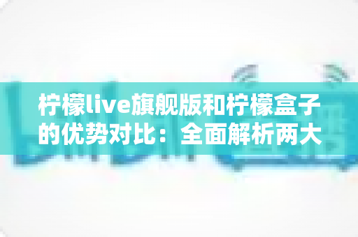柠檬live旗舰版和柠檬盒子的优势对比：全面解析两大热门工具，帮你找到最适合的选择