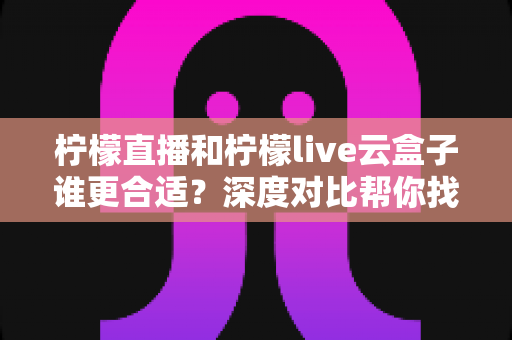 柠檬直播和柠檬live云盒子谁更合适？深度对比帮你找到最适合的观看方案