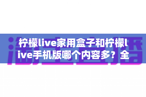 柠檬live家用盒子和柠檬live手机版哪个内容多？全面对比解析助你选对观影方式