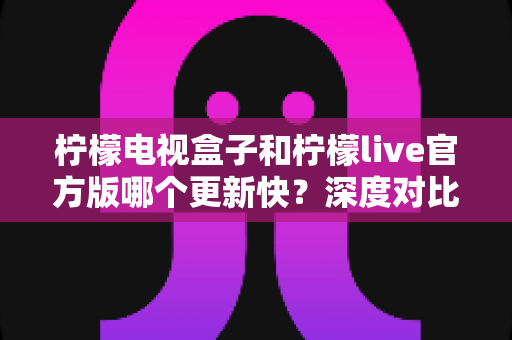 柠檬电视盒子和柠檬live官方版哪个更新快?深度对比解析与使用指南 柠檬电视盒子和柠檬live官方版哪个更新快?深度对比解析与使用指南