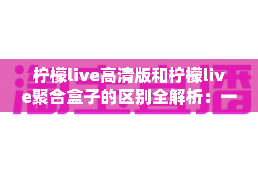 柠檬live高清版和柠檬live聚合盒子的区别全解析：一文读懂两者差异，选对版本看片更畅快
