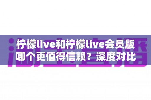 柠檬live和柠檬live会员版哪个更值得信赖？深度对比分析与理性选择指南