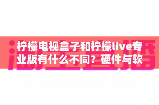柠檬电视盒子和柠檬live专业版有什么不同?硬件与软件观影方案的全方位深度对比指南 柠檬电视盒子和柠檬live专业版有什么不同?硬件与软件观影方案的全方位深度对比指南