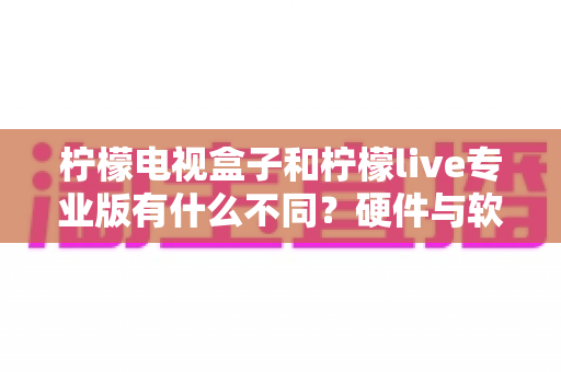 柠檬电视盒子和柠檬live专业版有什么不同?硬件与软件观影方案的全方位深度对比指南 柠檬电视盒子和柠檬live专业版有什么不同?硬件与软件观影方案的全方位深度对比指南