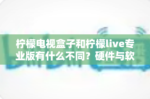 柠檬电视盒子和柠檬live专业版有什么不同?硬件与软件观影方案的全方位深度对比指南 柠檬电视盒子和柠檬live专业版有什么不同?硬件与软件观影方案的全方位深度对比指南