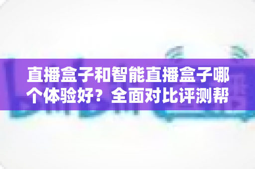 直播盒子和智能直播盒子哪个体验好？全面对比评测帮你选对不选贵