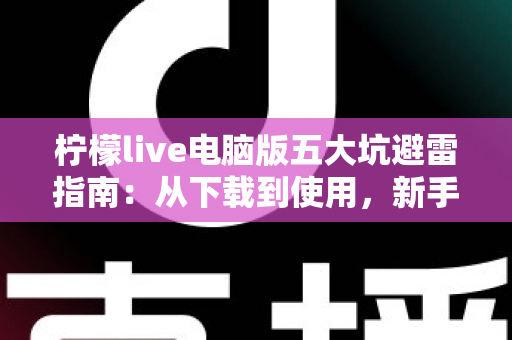 柠檬live电脑版五大坑避雷指南：从下载到使用，新手必看的完整防坑攻略