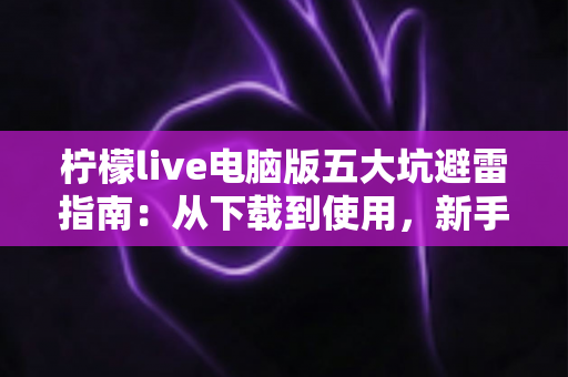 柠檬live电脑版五大坑避雷指南：从下载到使用，新手必看的完整防坑攻略