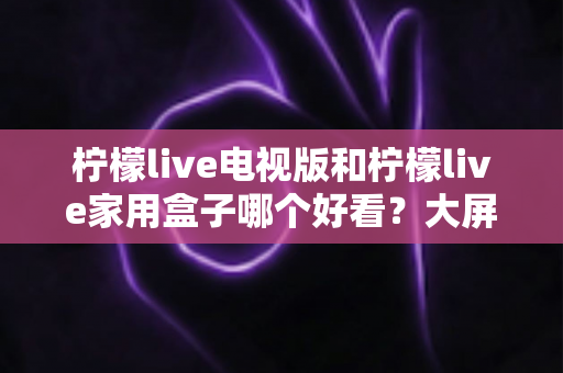柠檬live电视版和柠檬live家用盒子哪个好看？大屏观影体验全方位对比与选购指南