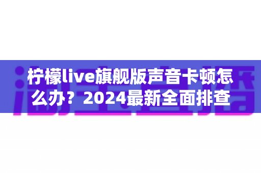 柠檬live旗舰版声音卡顿怎么办?2024最新全面排查指南与高效解决方案,让直播音质瞬间恢复流畅清晰 柠檬live旗舰版声音卡顿怎么办?2024最新全面排查指南与高效解决方案,让直播音质瞬间恢复流畅清晰