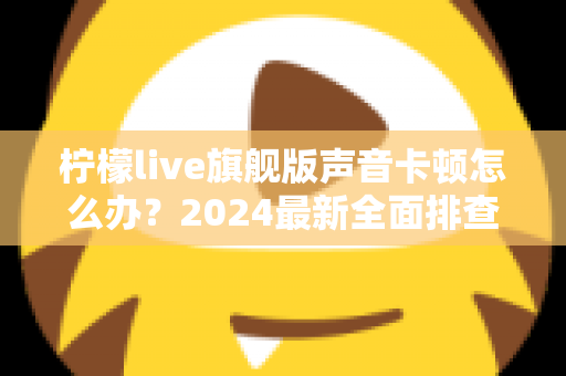 柠檬live旗舰版声音卡顿怎么办？2024最新全面排查指南与高效解决方案，让直播音质瞬间恢复流畅清晰