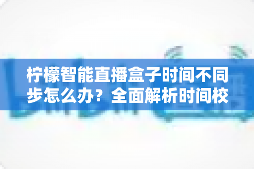 柠檬智能直播盒子时间不同步怎么办？全面解析时间校准故障排除与实用解决指南