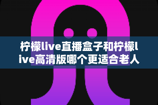 柠檬live直播盒子和柠檬live高清版哪个更适合老人用？超全对比与实用选购指南