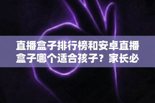 直播盒子排行榜和安卓直播盒子哪个适合孩子?家长必读的选购指南与安全使用全解析 直播盒子排行榜和安卓直播盒子哪个适合孩子?家长必读的选购指南与安全使用全解析