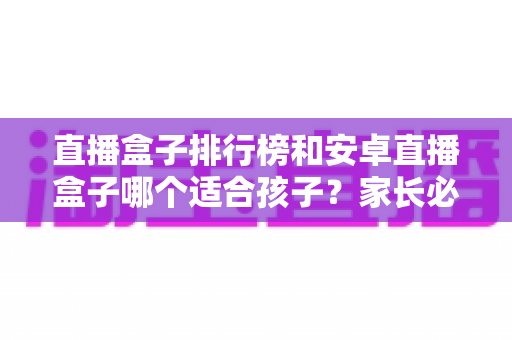 直播盒子排行榜和安卓直播盒子哪个适合孩子？家长必读的选购指南与安全使用全解析
