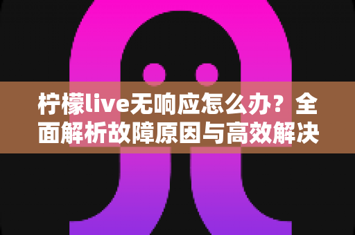 柠檬live无响应怎么办?全面解析故障原因与高效解决方法指南 柠檬live无响应怎么办?全面解析故障原因与高效解决方法指南