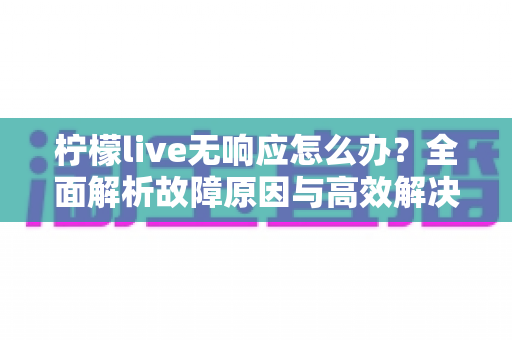 柠檬live无响应怎么办？全面解析故障原因与高效解决方法指南