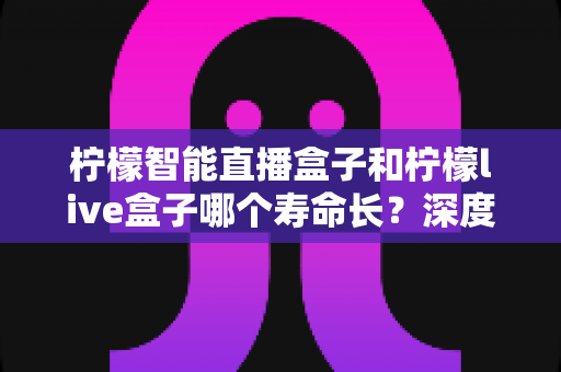 柠檬智能直播盒子和柠檬live盒子哪个寿命长？深度解析两款直播盒子的耐用性、保养技巧与选购指南