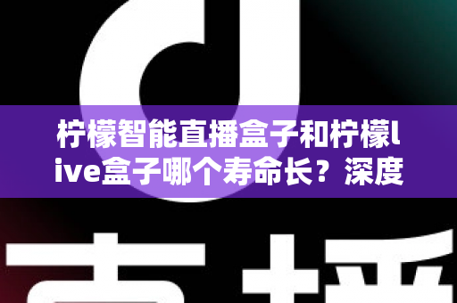 柠檬智能直播盒子和柠檬live盒子哪个寿命长？深度解析两款直播盒子的耐用性、保养技巧与选购指南