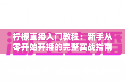 柠檬直播入门教程：新手从零开始开播的完整实战指南