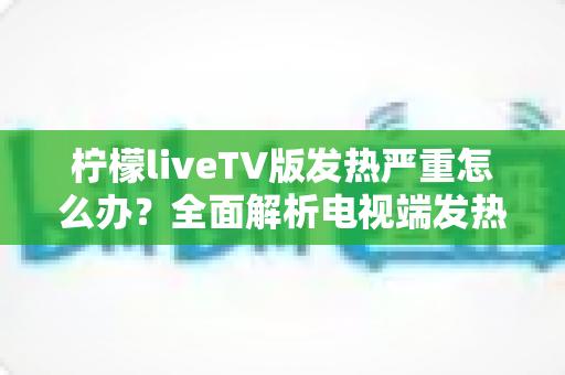 柠檬liveTV版发热严重怎么办？全面解析电视端发热原因与实用降温解决方案