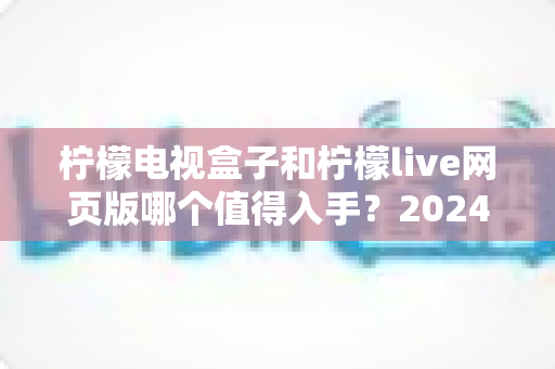 柠檬电视盒子和柠檬live网页版哪个值得入手？2024年最全选购指南与深度测评