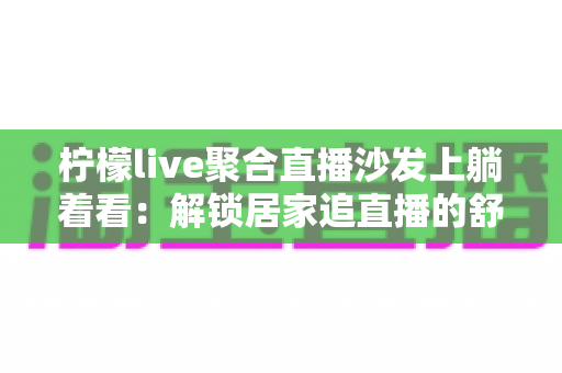 柠檬live聚合直播沙发上躺着看：解锁居家追直播的舒适新姿势