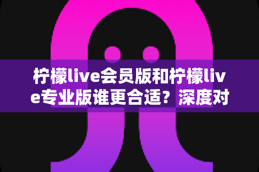 柠檬live会员版和柠檬live专业版谁更合适？深度对比解析助你轻松做出最佳选择
