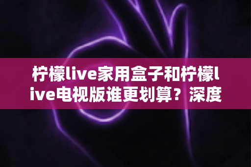 柠檬live家用盒子和柠檬live电视版谁更划算?深度对比分析帮你选对不选贵 柠檬live家用盒子和柠檬live电视版谁更划算?深度对比分析帮你选对不选贵