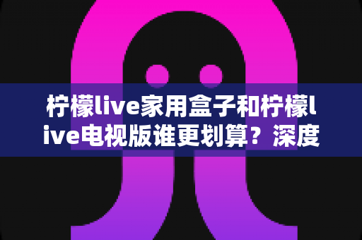 柠檬live家用盒子和柠檬live电视版谁更划算？深度对比分析帮你选对不选贵