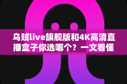 乌贼live旗舰版和4K高清直播盒子你选哪个？一文看懂家庭观影设备终极选购攻略