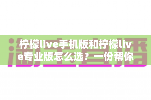柠檬live手机版和柠檬live专业版怎么选？一份帮你彻底搞懂的选择指南